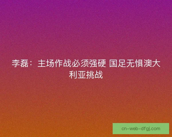 李磊：主场作战必须强硬 国足无惧澳大利亚挑战
