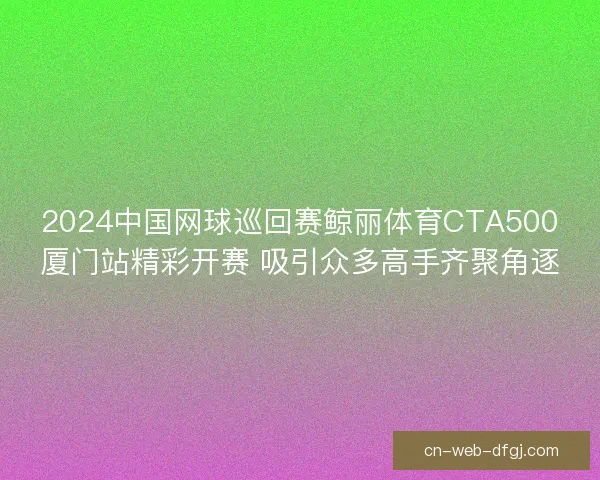 2024中国网球巡回赛鲸丽体育CTA500厦门站精彩开赛 吸引众多高手齐聚角逐